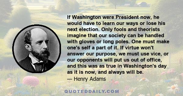 If Washington were President now, he would have to learn our ways or lose his next election. Only fools and theorists imagine that our society can be handled with gloves or long poles. One must make one's self a part of 