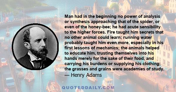 Man had in the beginning no power of analysis or synthesis approaching that of the spider, or even of the honey-bee; he had acute sensibility to the higher forces. Fire taught him secrets that no other animal could