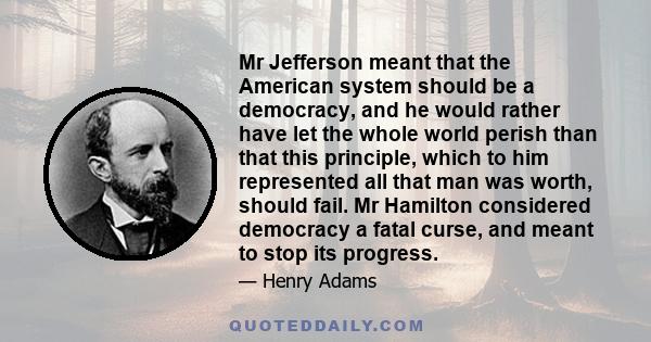 Mr Jefferson meant that the American system should be a democracy, and he would rather have let the whole world perish than that this principle, which to him represented all that man was worth, should fail. Mr Hamilton