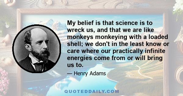 My belief is that science is to wreck us, and that we are like monkeys monkeying with a loaded shell; we don't in the least know or care where our practically infinite energies come from or will bring us to.