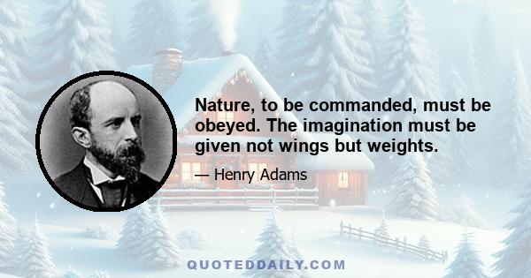 Nature, to be commanded, must be obeyed. The imagination must be given not wings but weights.