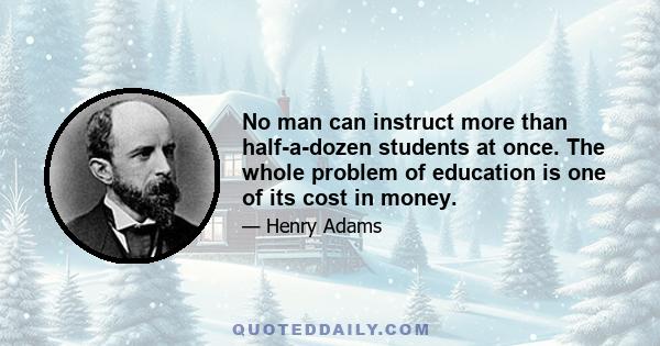 No man can instruct more than half-a-dozen students at once. The whole problem of education is one of its cost in money.