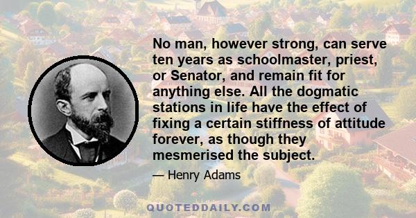 No man, however strong, can serve ten years as schoolmaster, priest, or Senator, and remain fit for anything else. All the dogmatic stations in life have the effect of fixing a certain stiffness of attitude forever, as