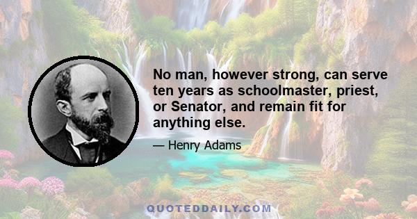 No man, however strong, can serve ten years as schoolmaster, priest, or Senator, and remain fit for anything else.