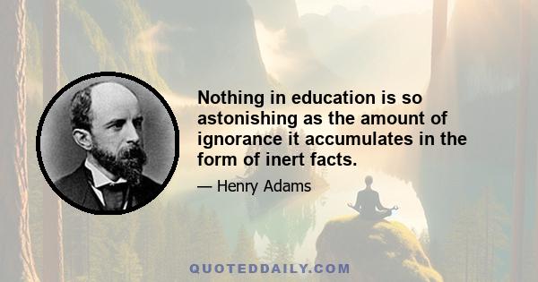 Nothing in education is so astonishing as the amount of ignorance it accumulates in the form of inert facts.