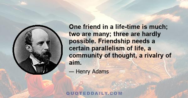 One friend in a life-time is much; two are many; three are hardly possible. Friendship needs a certain parallelism of life, a community of thought, a rivalry of aim.