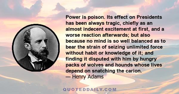 Power is poison. Its effect on Presidents has been always tragic, chiefly as an almost indecent excitement at first, and a worse reaction afterwards; but also because no mind is so well balanced as to bear the strain of 