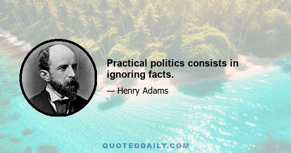 Practical politics consists in ignoring facts.