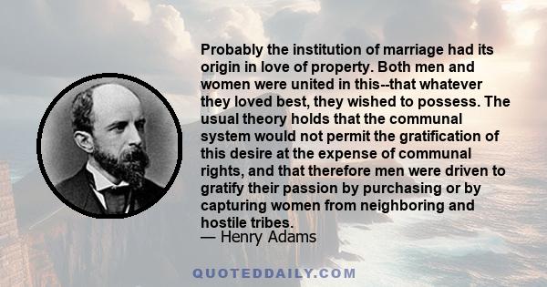 Probably the institution of marriage had its origin in love of property. Both men and women were united in this--that whatever they loved best, they wished to possess. The usual theory holds that the communal system