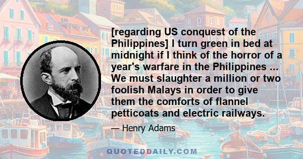 [regarding US conquest of the Philippines] I turn green in bed at midnight if I think of the horror of a year's warfare in the Philippines ... We must slaughter a million or two foolish Malays in order to give them the