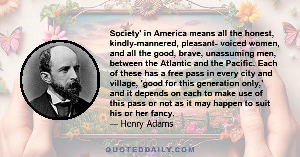 Society' in America means all the honest, kindly-mannered, pleasant- voiced women, and all the good, brave, unassuming men, between the Atlantic and the Pacific. Each of these has a free pass in every city and village,