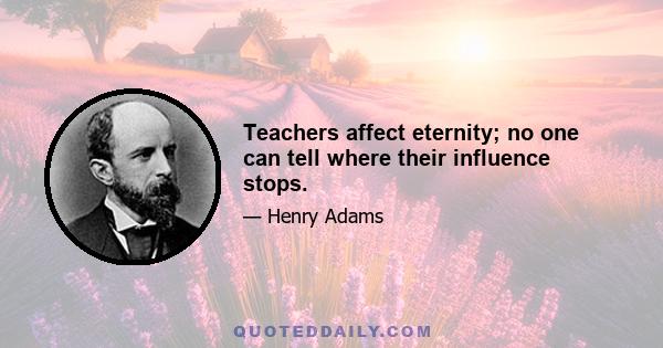 Teachers affect eternity; no one can tell where their influence stops.