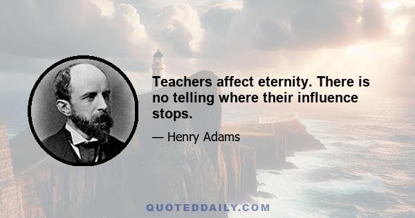 Teachers affect eternity. There is no telling where their influence stops.