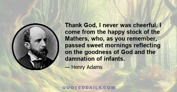 Thank God, I never was cheerful. I come from the happy stock of the Mathers, who, as you remember, passed sweet mornings reflecting on the goodness of God and the damnation of infants.