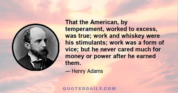 That the American, by temperament, worked to excess, was true; work and whiskey were his stimulants; work was a form of vice; but he never cared much for money or power after he earned them.