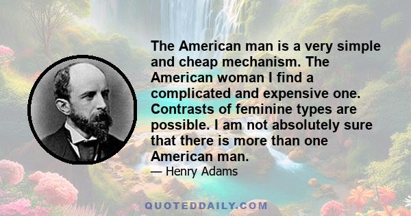 The American man is a very simple and cheap mechanism. The American woman I find a complicated and expensive one. Contrasts of feminine types are possible. I am not absolutely sure that there is more than one American