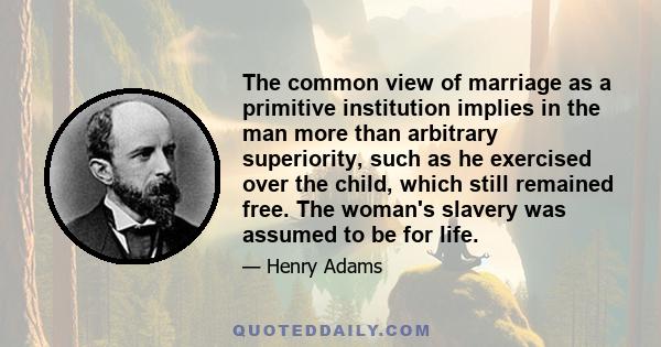 The common view of marriage as a primitive institution implies in the man more than arbitrary superiority, such as he exercised over the child, which still remained free. The woman's slavery was assumed to be for life.