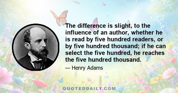 The difference is slight, to the influence of an author, whether he is read by five hundred readers, or by five hundred thousand; if he can select the five hundred, he reaches the five hundred thousand.