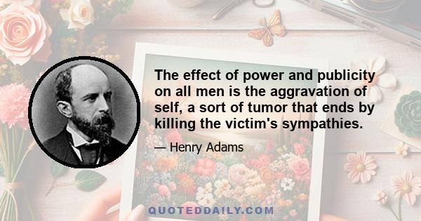 The effect of power and publicity on all men is the aggravation of self, a sort of tumor that ends by killing the victim's sympathies.