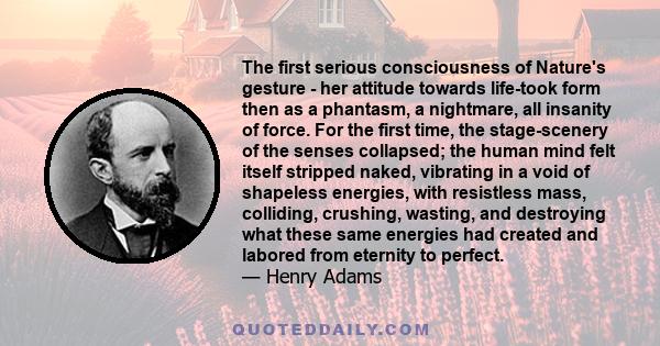 The first serious consciousness of Nature's gesture - her attitude towards life-took form then as a phantasm, a nightmare, all insanity of force. For the first time, the stage-scenery of the senses collapsed; the human