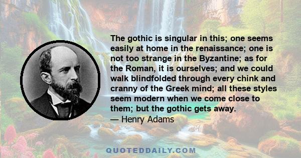 The gothic is singular in this; one seems easily at home in the renaissance; one is not too strange in the Byzantine; as for the Roman, it is ourselves; and we could walk blindfolded through every chink and cranny of