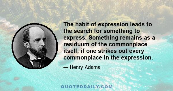 The habit of expression leads to the search for something to express. Something remains as a residuum of the commonplace itself, if one strikes out every commonplace in the expression.