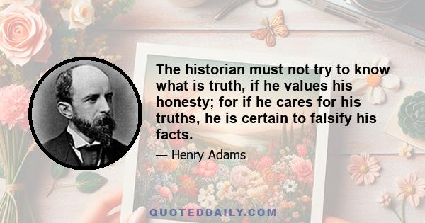 The historian must not try to know what is truth, if he values his honesty; for if he cares for his truths, he is certain to falsify his facts.