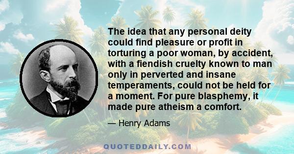 The idea that any personal deity could find pleasure or profit in torturing a poor woman, by accident, with a fiendish cruelty known to man only in perverted and insane temperaments, could not be held for a moment. For