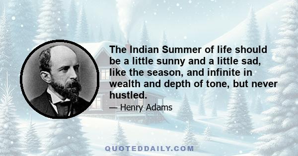 The Indian Summer of life should be a little sunny and a little sad, like the season, and infinite in wealth and depth of tone, but never hustled.