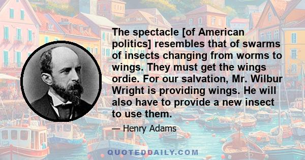 The spectacle [of American politics] resembles that of swarms of insects changing from worms to wings. They must get the wings ordie. For our salvation, Mr. Wilbur Wright is providing wings. He will also have to provide 