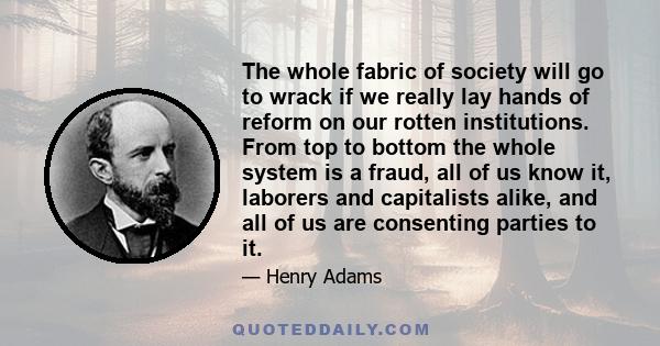 The whole fabric of society will go to wrack if we really lay hands of reform on our rotten institutions. From top to bottom the whole system is a fraud, all of us know it, laborers and capitalists alike, and all of us