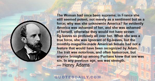 The Woman had once been supreme; in France she still seemed potent, not merely as a sentiment but as a force; why was she unknownin America? for evidently America was ashamed of her, and she was ashamed of herself,