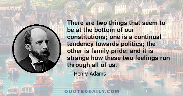 There are two things that seem to be at the bottom of our constitutions; one is a continual tendency towards politics; the other is family pride; and it is strange how these two feelings run through all of us.