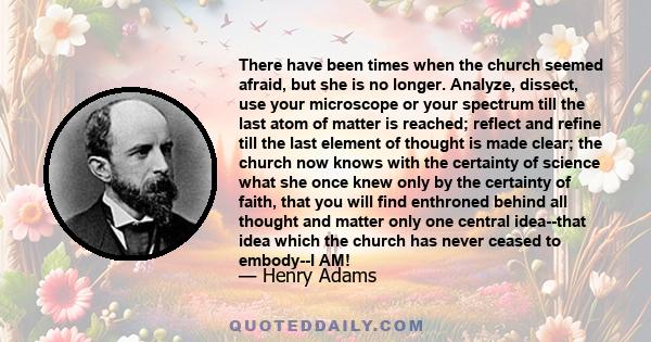 There have been times when the church seemed afraid, but she is no longer. Analyze, dissect, use your microscope or your spectrum till the last atom of matter is reached; reflect and refine till the last element of