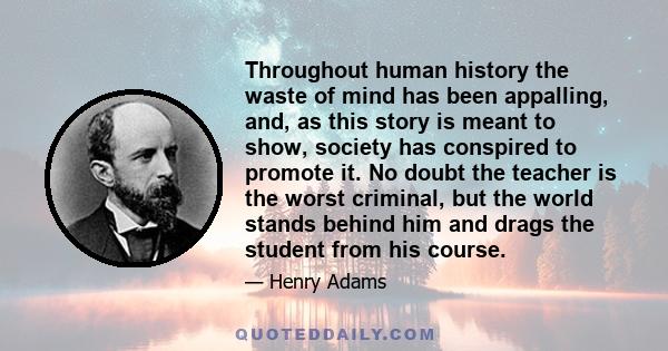 Throughout human history the waste of mind has been appalling, and, as this story is meant to show, society has conspired to promote it. No doubt the teacher is the worst criminal, but the world stands behind him and