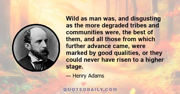 Wild as man was, and disgusting as the more degraded tribes and communities were, the best of them, and all those from which further advance came, were marked by good qualities, or they could never have risen to a