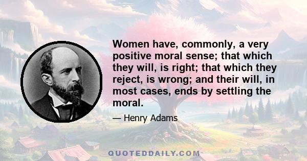 Women have, commonly, a very positive moral sense; that which they will, is right; that which they reject, is wrong; and their will, in most cases, ends by settling the moral.