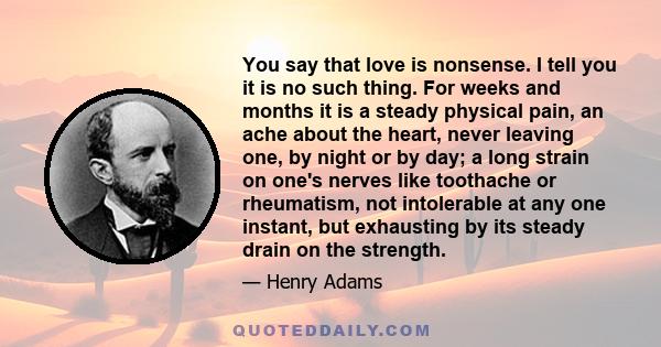 You say that love is nonsense. I tell you it is no such thing. For weeks and months it is a steady physical pain, an ache about the heart, never leaving one, by night or by day; a long strain on one's nerves like