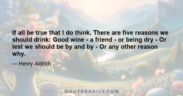 If all be true that I do think, There are five reasons we should drink: Good wine - a friend - or being dry - Or lest we should be by and by - Or any other reason why.