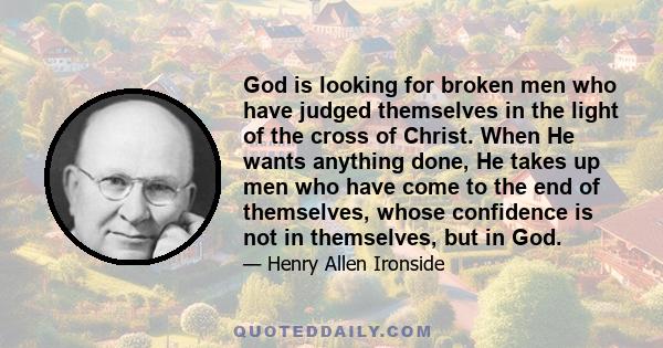 God is looking for broken men who have judged themselves in the light of the cross of Christ. When He wants anything done, He takes up men who have come to the end of themselves, whose confidence is not in themselves,