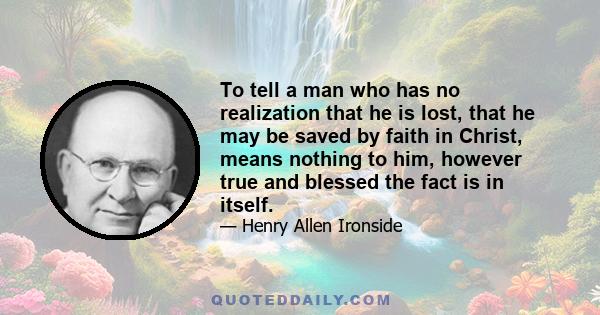 To tell a man who has no realization that he is lost, that he may be saved by faith in Christ, means nothing to him, however true and blessed the fact is in itself.