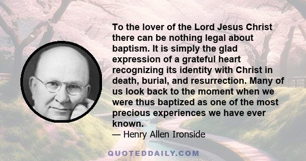 To the lover of the Lord Jesus Christ there can be nothing legal about baptism. It is simply the glad expression of a grateful heart recognizing its identity with Christ in death, burial, and resurrection. Many of us