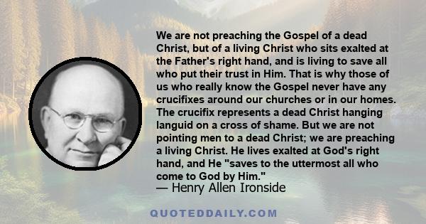 We are not preaching the Gospel of a dead Christ, but of a living Christ who sits exalted at the Father's right hand, and is living to save all who put their trust in Him. That is why those of us who really know the