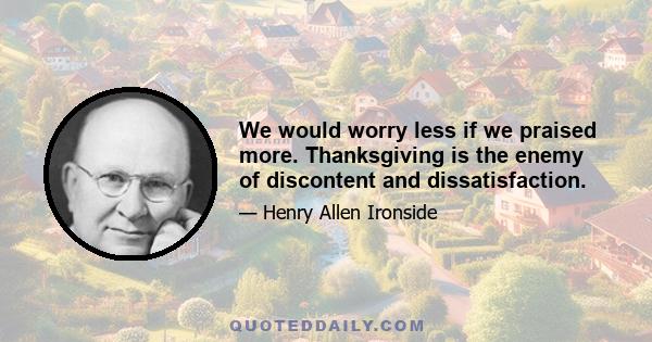 We would worry less if we praised more. Thanksgiving is the enemy of discontent and dissatisfaction.