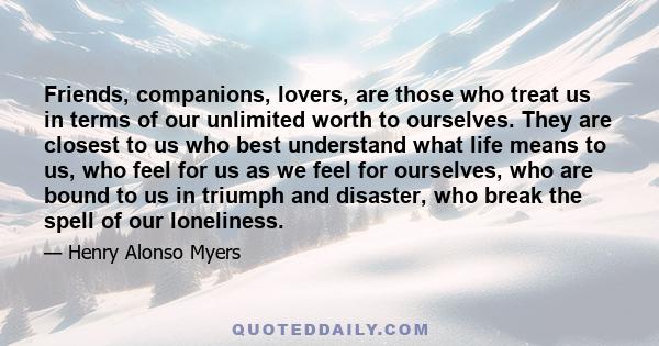 Friends, companions, lovers, are those who treat us in terms of our unlimited worth to ourselves. They are closest to us who best understand what life means to us, who feel for us as we feel for ourselves, who are bound 