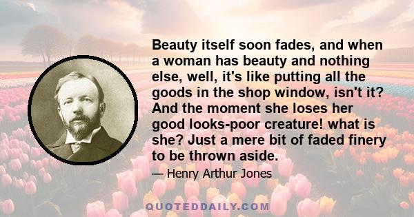 Beauty itself soon fades, and when a woman has beauty and nothing else, well, it's like putting all the goods in the shop window, isn't it? And the moment she loses her good looks-poor creature! what is she? Just a mere 