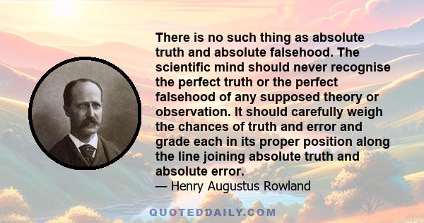 There is no such thing as absolute truth and absolute falsehood. The scientific mind should never recognise the perfect truth or the perfect falsehood of any supposed theory or observation. It should carefully weigh the 