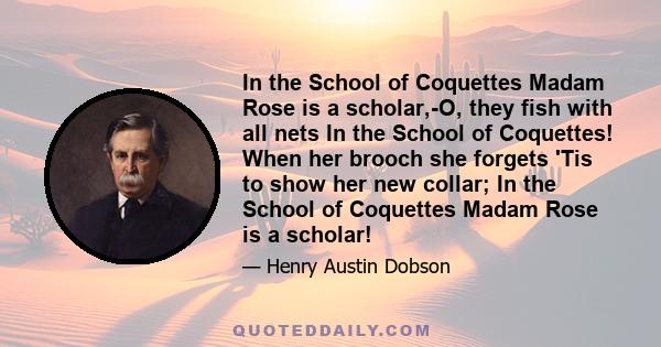 In the School of Coquettes Madam Rose is a scholar,-O, they fish with all nets In the School of Coquettes! When her brooch she forgets 'Tis to show her new collar; In the School of Coquettes Madam Rose is a scholar!