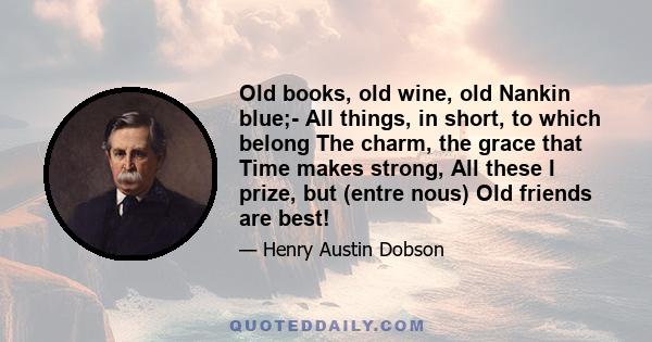 Old books, old wine, old Nankin blue;- All things, in short, to which belong The charm, the grace that Time makes strong, All these I prize, but (entre nous) Old friends are best!