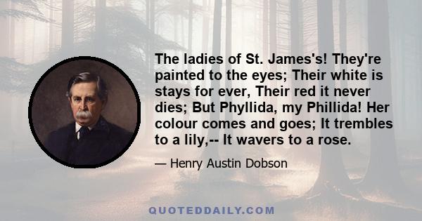 The ladies of St. James's! They're painted to the eyes; Their white is stays for ever, Their red it never dies; But Phyllida, my Phillida! Her colour comes and goes; It trembles to a lily,-- It wavers to a rose.